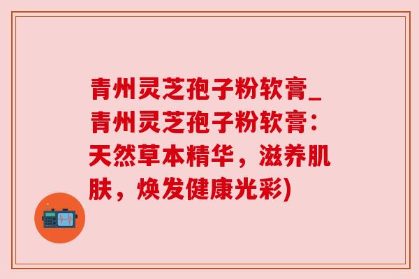青州灵芝孢子粉软膏_青州灵芝孢子粉软膏：天然草本精华，滋养肌肤，焕发健康光彩)