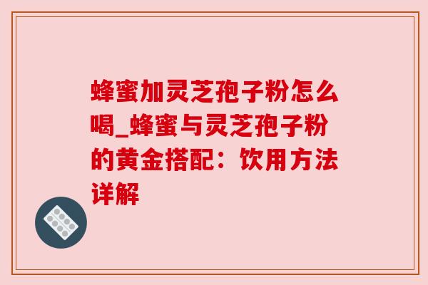 蜂蜜加灵芝孢子粉怎么喝_蜂蜜与灵芝孢子粉的黄金搭配：饮用方法详解