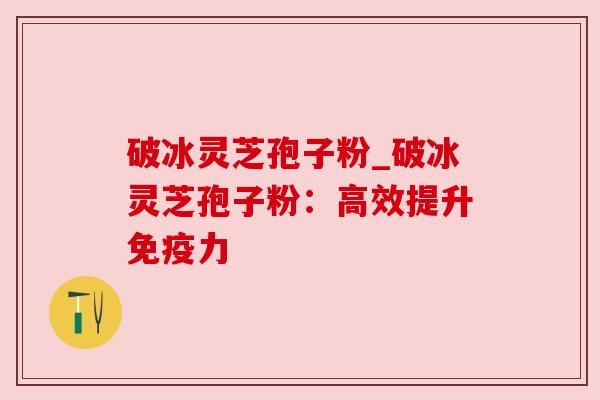 破冰灵芝孢子粉_破冰灵芝孢子粉：高效提升免疫力