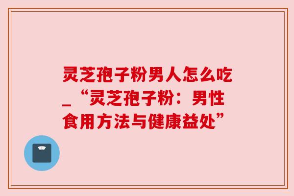 灵芝孢子粉男人怎么吃_“灵芝孢子粉：男性食用方法与健康益处”