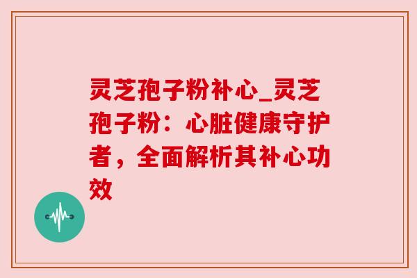 灵芝孢子粉补心_灵芝孢子粉：健康守护者，全面解析其补心功效