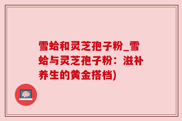 雪蛤和灵芝孢子粉_雪蛤与灵芝孢子粉：滋补养生的黄金搭档)