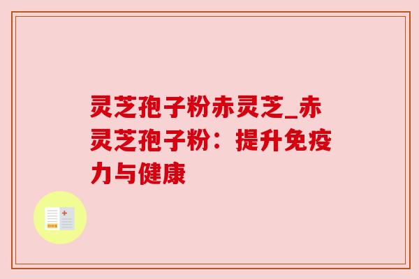 灵芝孢子粉赤灵芝_赤灵芝孢子粉：提升免疫力与健康