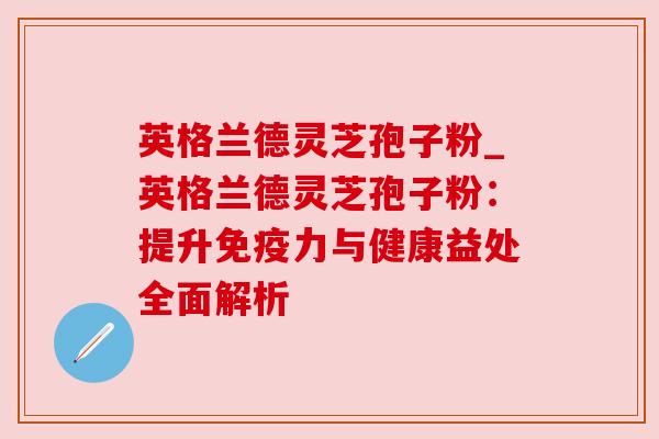 英格兰德灵芝孢子粉_英格兰德灵芝孢子粉：提升免疫力与健康益处全面解析