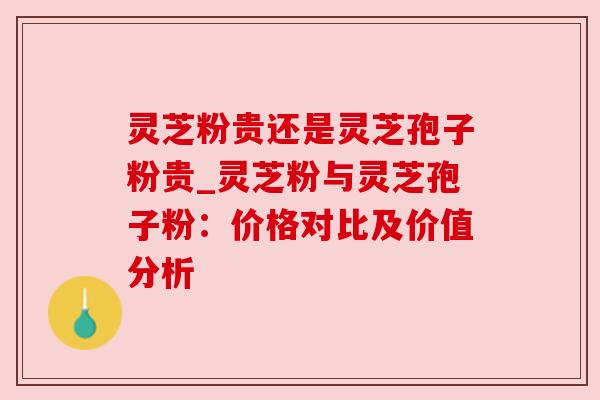 灵芝粉贵还是灵芝孢子粉贵_灵芝粉与灵芝孢子粉：价格对比及价值分析