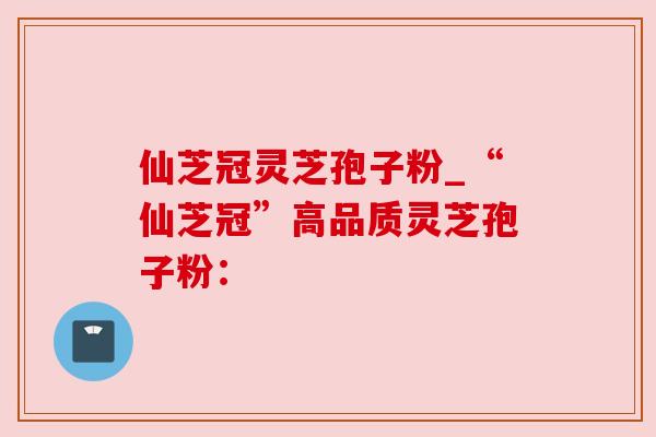仙芝冠灵芝孢子粉_“仙芝冠”高品质灵芝孢子粉：
