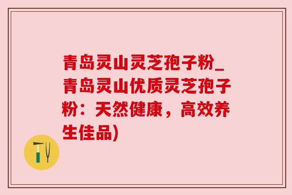 青岛灵山灵芝孢子粉_青岛灵山优质灵芝孢子粉：天然健康，高效养生佳品)