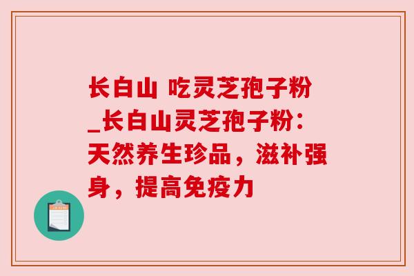 长白山 吃灵芝孢子粉_长白山灵芝孢子粉：天然养生珍品，滋补强身，提高免疫力