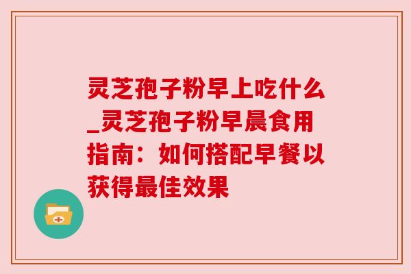 灵芝孢子粉早上吃什么_灵芝孢子粉早晨食用指南：如何搭配早餐以获得最佳效果