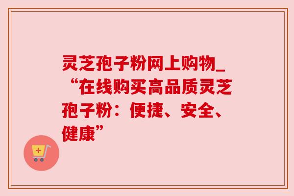 灵芝孢子粉网上购物_“在线购买高品质灵芝孢子粉：便捷、安全、健康”