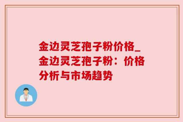 金边灵芝孢子粉价格_金边灵芝孢子粉：价格分析与市场趋势