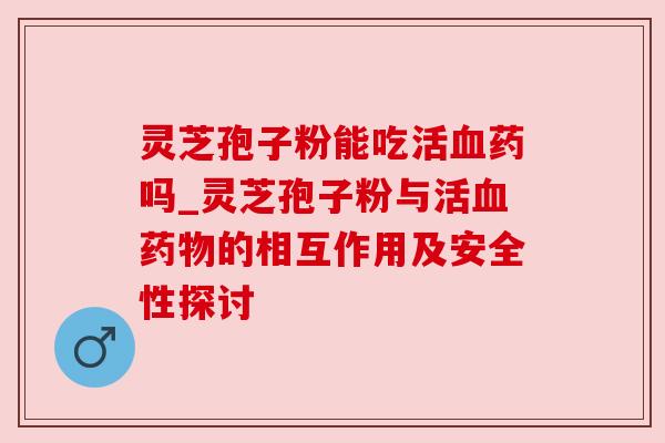 灵芝孢子粉能吃活药吗_灵芝孢子粉与活的相互作用及安全性探讨