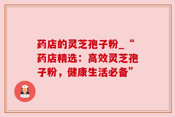 药店的灵芝孢子粉_“药店精选：高效灵芝孢子粉，健康生活必备”
