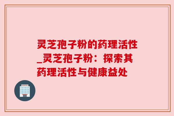 灵芝孢子粉的药理活性_灵芝孢子粉：探索其药理活性与健康益处