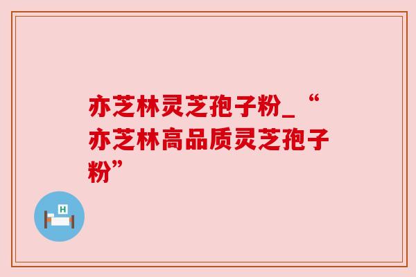 亦芝林灵芝孢子粉_“亦芝林高品质灵芝孢子粉”