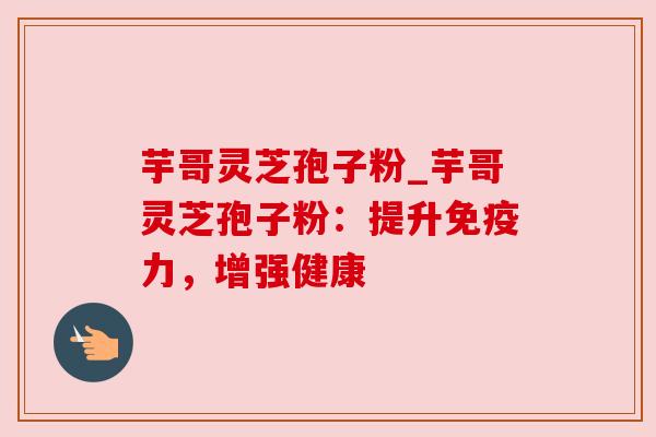 芋哥灵芝孢子粉_芋哥灵芝孢子粉：提升免疫力，增强健康