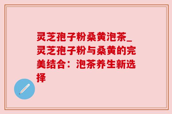 灵芝孢子粉桑黄泡茶_灵芝孢子粉与桑黄的完美结合：泡茶养生新选择