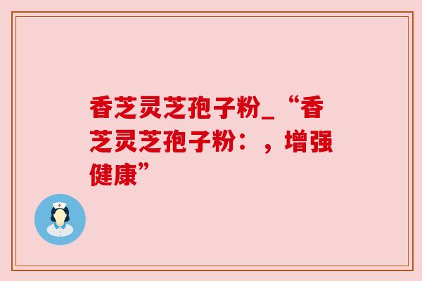 香芝灵芝孢子粉_“香芝灵芝孢子粉：，增强健康”