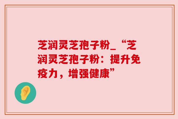 芝润灵芝孢子粉_“芝润灵芝孢子粉：提升免疫力，增强健康”