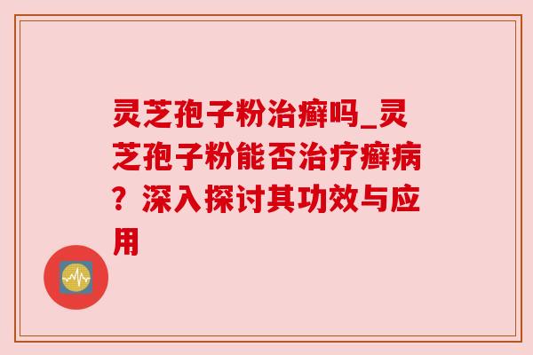灵芝孢子粉癣吗_灵芝孢子粉能否癣?深入探讨其功效与应用 灵芝孢子粉癣吗_灵芝孢子粉能否癣?深入探讨其功效与应用