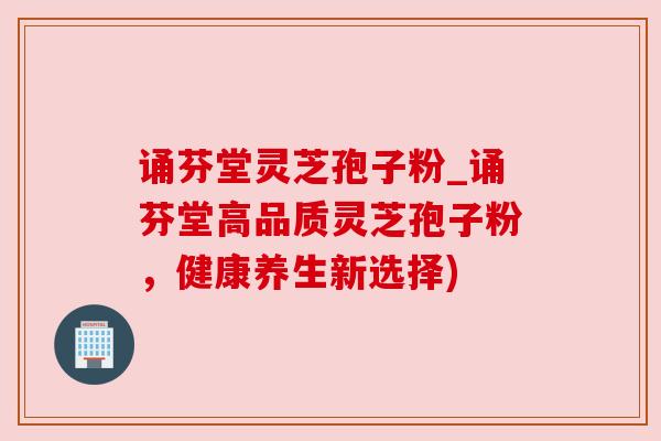 诵芬堂灵芝孢子粉_诵芬堂高品质灵芝孢子粉,健康养生新选择) 诵芬堂灵芝孢子粉_诵芬堂高品质灵芝孢子粉,健康养生新选择)