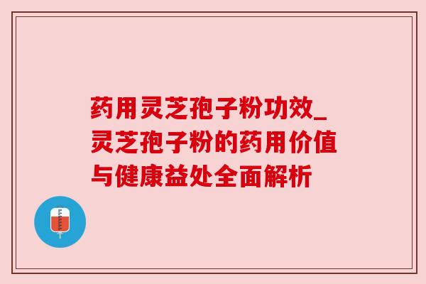 药用灵芝孢子粉功效_灵芝孢子粉的药用价值与健康益处全面解析
