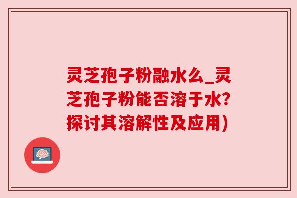 灵芝孢子粉融水么_灵芝孢子粉能否溶于水?探讨其溶解性及应用) 灵芝孢子粉融水么_灵芝孢子粉能否溶于水?探讨其溶解性及应用)
