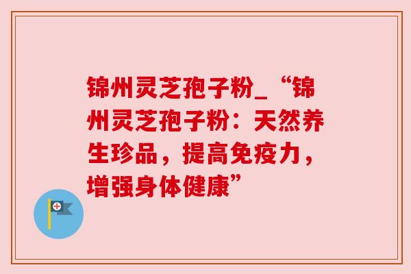 锦州灵芝孢子粉_“锦州灵芝孢子粉:天然养生珍品,提高免疫力,增强身体健康” 锦州灵芝孢子粉_“锦州灵芝孢子粉:天然养生珍品,提高免疫力,增强身体健康”