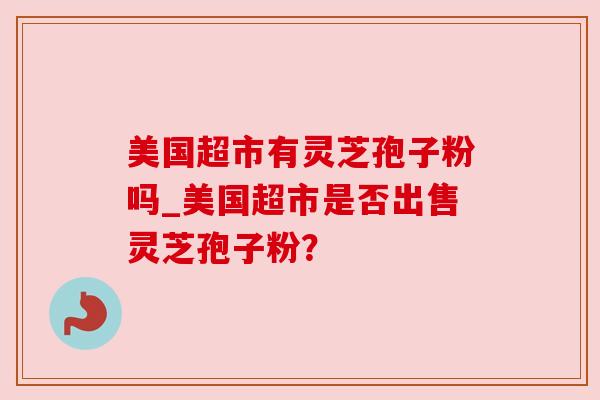 美国超市有灵芝孢子粉吗_美国超市是否出售灵芝孢子粉? 美国超市有灵芝孢子粉吗_美国超市是否出售灵芝孢子粉?