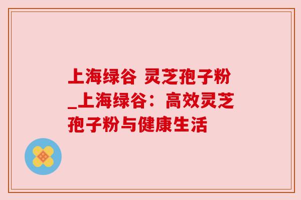 上海绿谷 灵芝孢子粉_上海绿谷：高效灵芝孢子粉与健康生活