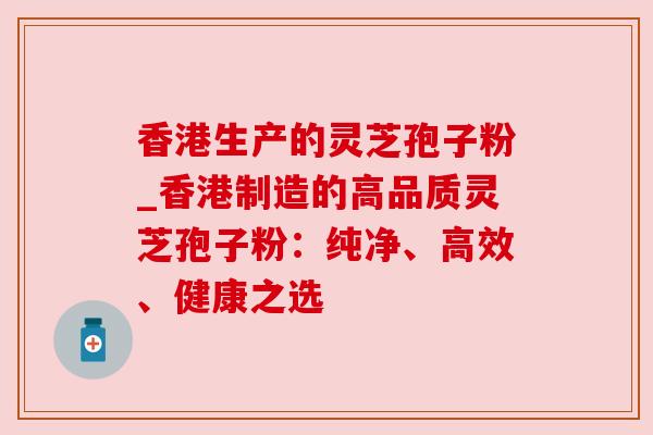 香港生产的灵芝孢子粉_香港制造的高品质灵芝孢子粉:纯净、高效、健康之选 香港生产的灵芝孢子粉_香港制造的高品质灵芝孢子粉:纯净、高效、健康之选