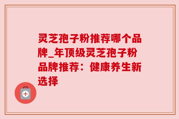 灵芝孢子粉推荐哪个品牌_年顶级灵芝孢子粉品牌推荐：健康养生新选择