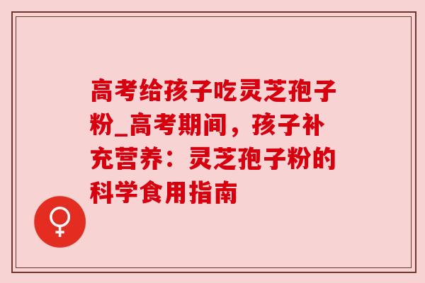 高考给孩子吃灵芝孢子粉_高考期间，孩子补充营养：灵芝孢子粉的科学食用指南