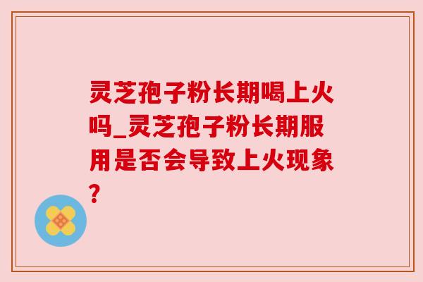 灵芝孢子粉长期喝上火吗_灵芝孢子粉长期服用是否会导致上火现象？