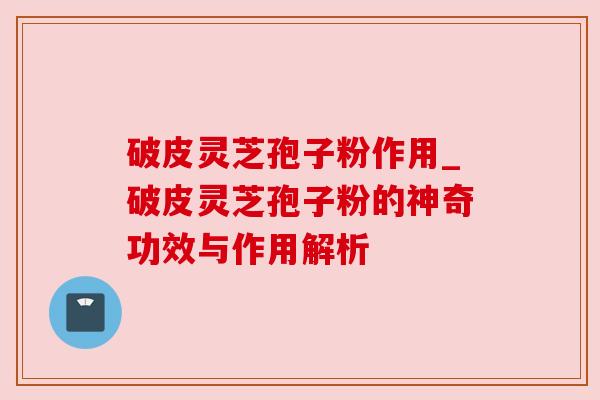 破皮灵芝孢子粉作用_破皮灵芝孢子粉的神奇功效与作用解析