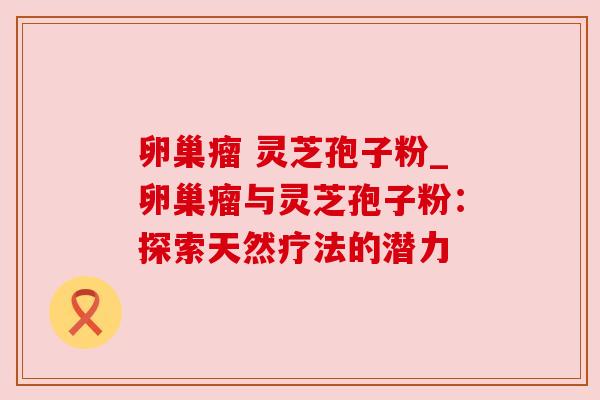 卵巢瘤 灵芝孢子粉_卵巢瘤与灵芝孢子粉:探索天然疗法的潜力 卵巢瘤 灵芝孢子粉_卵巢瘤与灵芝孢子粉:探索天然疗法的潜力
