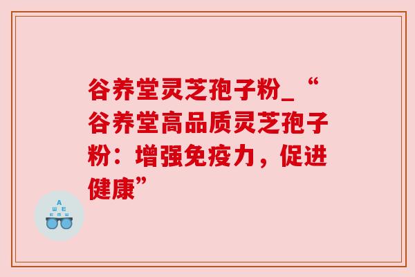 谷养堂灵芝孢子粉_“谷养堂高品质灵芝孢子粉:增强免疫力,促进健康” 谷养堂灵芝孢子粉_“谷养堂高品质灵芝孢子粉:增强免疫力,促进健康”