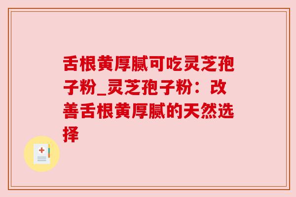 舌根黄厚腻可吃灵芝孢子粉_灵芝孢子粉:改善舌根黄厚腻的天然选择 舌根黄厚腻可吃灵芝孢子粉_灵芝孢子粉:改善舌根黄厚腻的天然选择