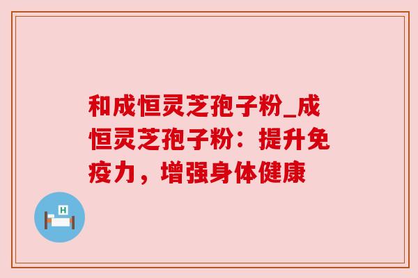 和成恒灵芝孢子粉_成恒灵芝孢子粉：提升免疫力，增强身体健康