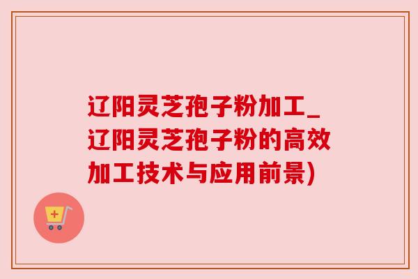 辽阳灵芝孢子粉加工_辽阳灵芝孢子粉的高效加工技术与应用前景) 辽阳灵芝孢子粉加工_辽阳灵芝孢子粉的高效加工技术与应用前景)