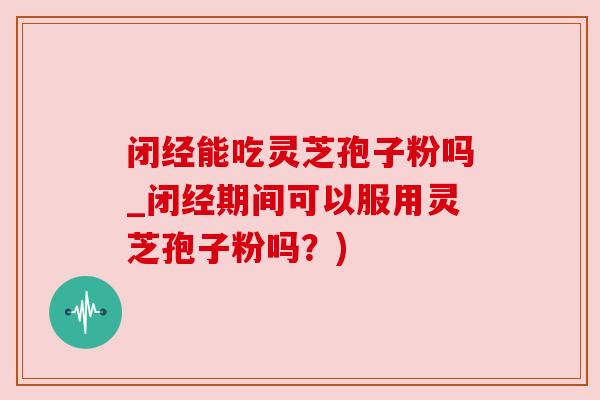 闭经能吃灵芝孢子粉吗_闭经期间可以服用灵芝孢子粉吗？)