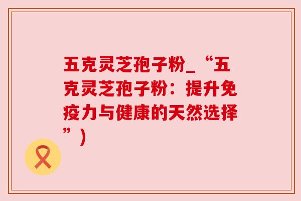 五克灵芝孢子粉_“五克灵芝孢子粉:提升免疫力与健康的天然选择”) 五克灵芝孢子粉_“五克灵芝孢子粉:提升免疫力与健康的天然选择”)