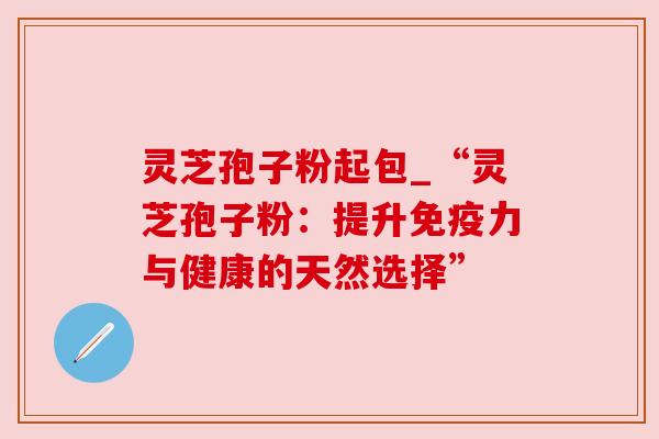 灵芝孢子粉起包_“灵芝孢子粉:提升免疫力与健康的天然选择” 灵芝孢子粉起包_“灵芝孢子粉:提升免疫力与健康的天然选择”
