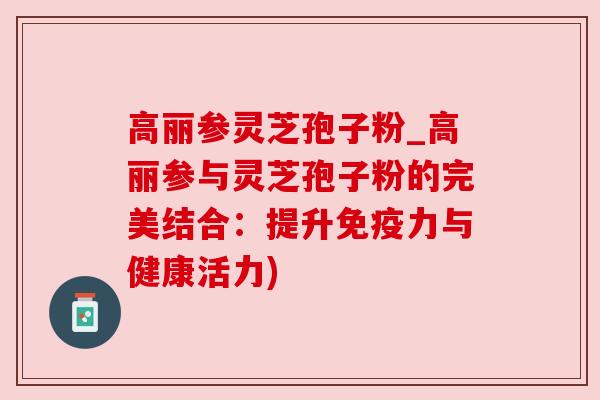 高丽参灵芝孢子粉_高丽参与灵芝孢子粉的完美结合：提升免疫力与健康活力)