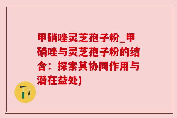 甲硝唑灵芝孢子粉_甲硝唑与灵芝孢子粉的结合：探索其协同作用与潜在益处)