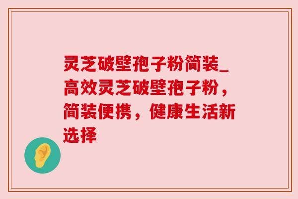 灵芝破壁孢子粉简装_高效灵芝破壁孢子粉，简装便携，健康生活新选择