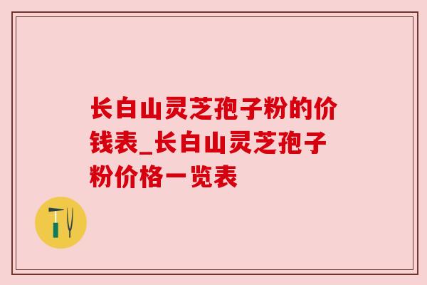长白山灵芝孢子粉的价钱表_长白山灵芝孢子粉价格一览表 长白山灵芝孢子粉的价钱表_长白山灵芝孢子粉价格一览表