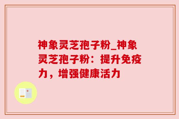 神象灵芝孢子粉_神象灵芝孢子粉：提升免疫力，增强健康活力