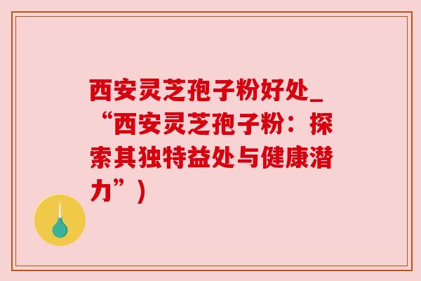 西安灵芝孢子粉好处_“西安灵芝孢子粉：探索其独特益处与健康潜力”)
