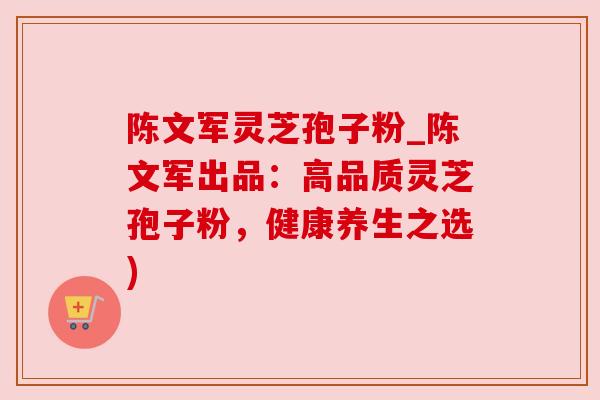 陈文军灵芝孢子粉_陈文军出品：高品质灵芝孢子粉，健康养生之选)